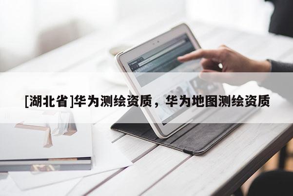[湖北省]華為測繪資質，華為地圖測繪資質