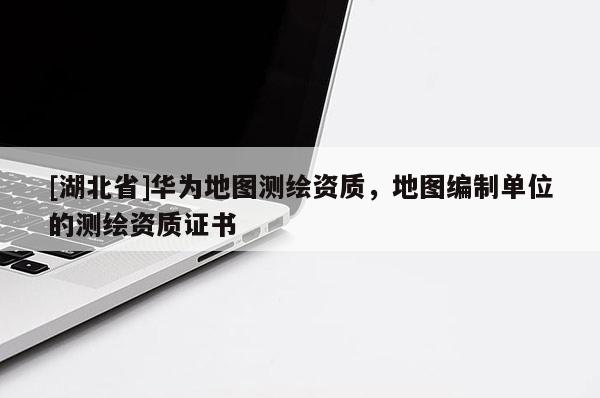 [湖北省]華為地圖測(cè)繪資質(zhì)，地圖編制單位的測(cè)繪資質(zhì)證書