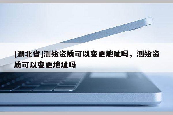 [湖北省]測繪資質可以變更地址嗎，測繪資質可以變更地址嗎
