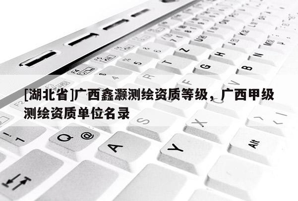 [湖北省]廣西鑫灝測繪資質等級，廣西甲級測繪資質單位名錄