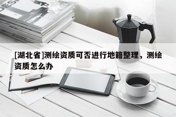 [湖北省]測繪資質(zhì)可否進行地籍整理，測繪資質(zhì)怎么辦