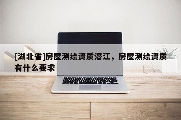 [湖北省]房屋測(cè)繪資質(zhì)潛江，房屋測(cè)繪資質(zhì)有什么要求