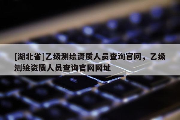 [湖北省]乙級測繪資質人員查詢官網，乙級測繪資質人員查詢官網網址