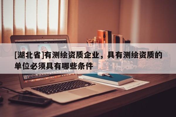 [湖北省]有測繪資質企業，具有測繪資質的單位必須具有哪些條件