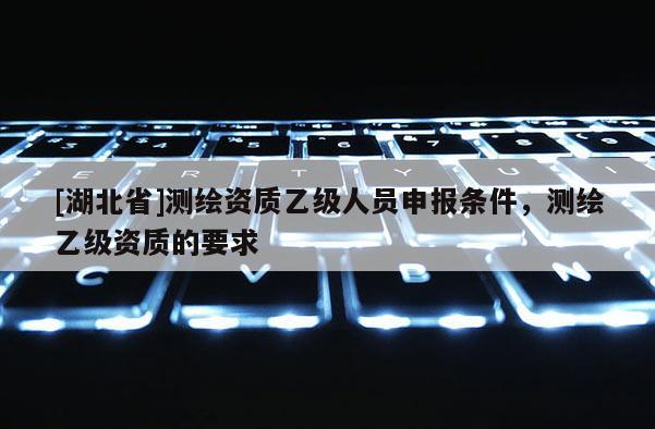 [湖北省]測(cè)繪資質(zhì)乙級(jí)人員申報(bào)條件，測(cè)繪乙級(jí)資質(zhì)的要求