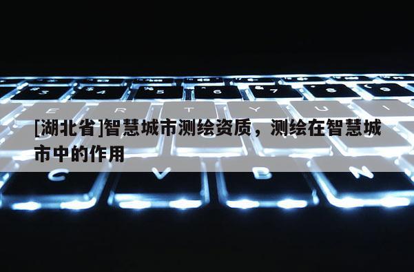 [湖北省]智慧城市測(cè)繪資質(zhì)，測(cè)繪在智慧城市中的作用