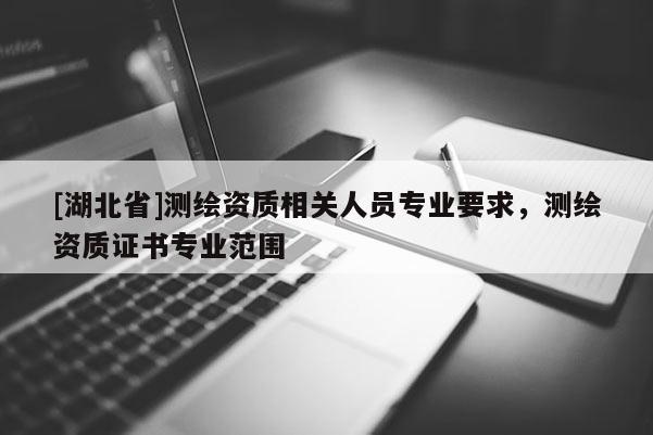 [湖北省]測繪資質相關人員專業要求，測繪資質證書專業范圍