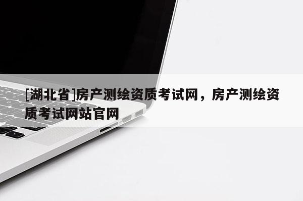 [湖北省]房產測繪資質考試網，房產測繪資質考試網站官網