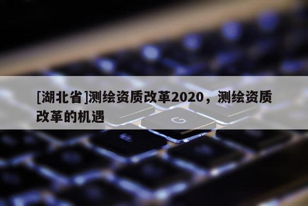 [湖北省]測(cè)繪資質(zhì)改革2020，測(cè)繪資質(zhì)改革的機(jī)遇