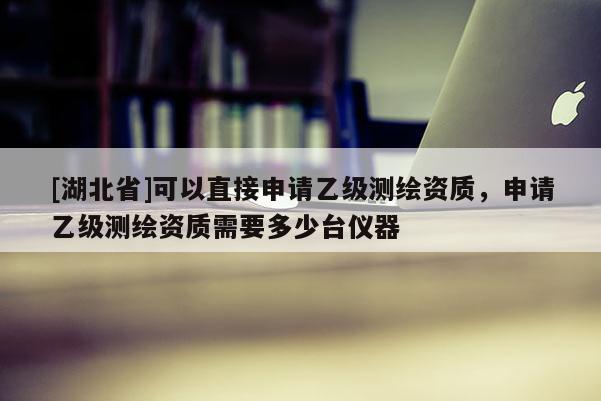 [湖北省]可以直接申請乙級測繪資質，申請乙級測繪資質需要多少臺儀器