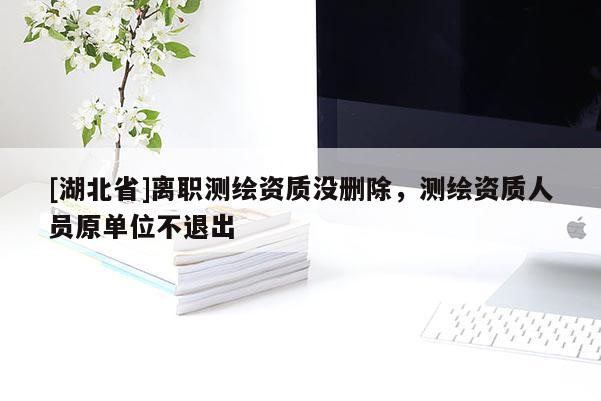 [湖北省]離職測繪資質沒刪除，測繪資質人員原單位不退出