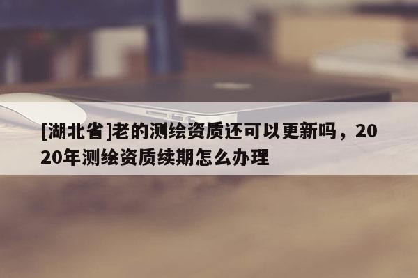 [湖北省]老的測(cè)繪資質(zhì)還可以更新嗎，2020年測(cè)繪資質(zhì)續(xù)期怎么辦理