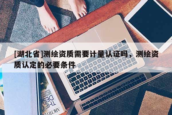 [湖北省]測繪資質需要計量認證嗎，測繪資質認定的必要條件