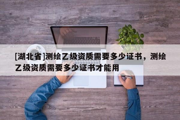 [湖北省]測(cè)繪乙級(jí)資質(zhì)需要多少證書，測(cè)繪乙級(jí)資質(zhì)需要多少證書才能用