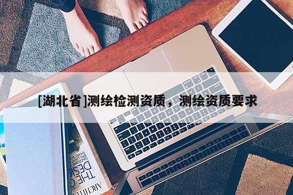 [湖北省]測繪檢測資質，測繪資質要求