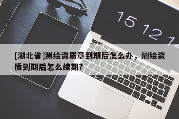 [湖北省]測繪資質章到期后怎么辦，測繪資質到期后怎么續期?
