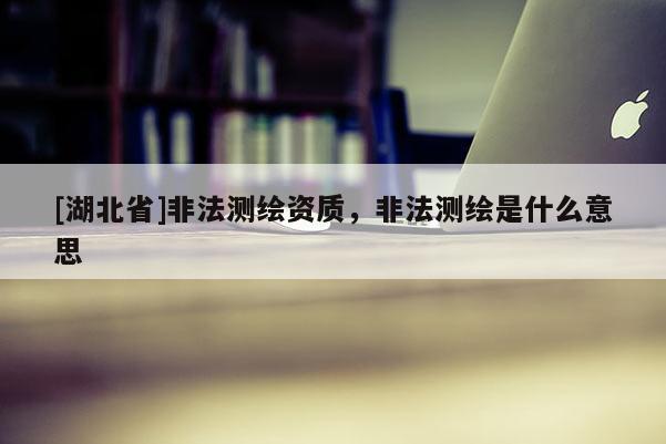 [湖北省]非法測繪資質(zhì)，非法測繪是什么意思