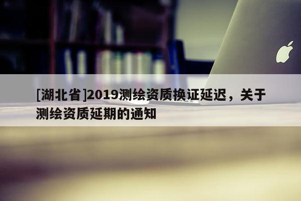 [湖北省]2019測繪資質(zhì)換證延遲，關(guān)于測繪資質(zhì)延期的通知