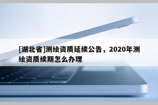 [湖北省]測繪資質(zhì)延續(xù)公告，2020年測繪資質(zhì)續(xù)期怎么辦理