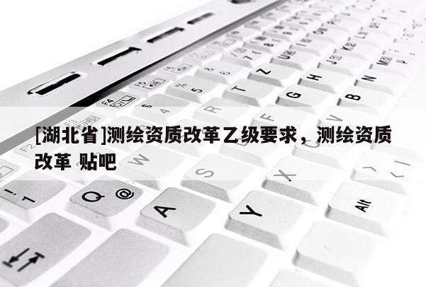 [湖北省]測繪資質(zhì)改革乙級要求，測繪資質(zhì)改革 貼吧