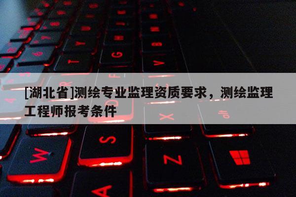 [湖北省]測(cè)繪專業(yè)監(jiān)理資質(zhì)要求，測(cè)繪監(jiān)理工程師報(bào)考條件