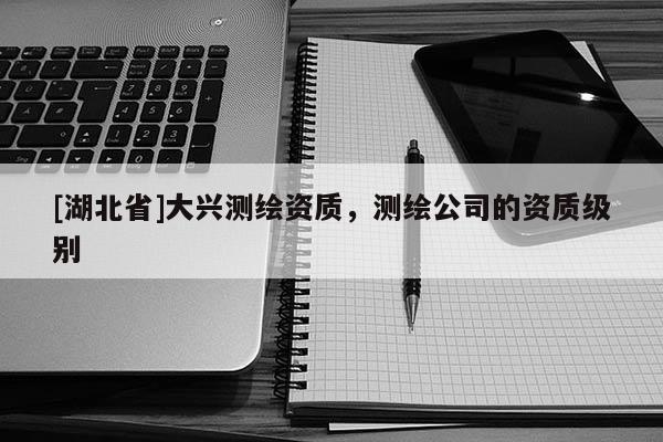 [湖北省]大興測繪資質，測繪公司的資質級別