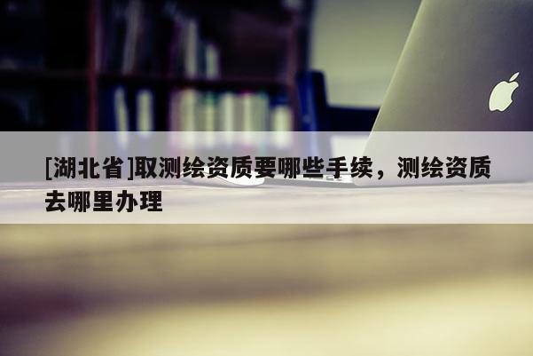 [湖北省]取測繪資質要哪些手續，測繪資質去哪里辦理