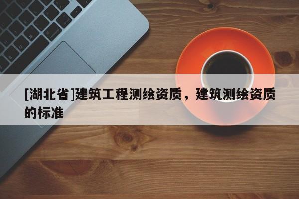 [湖北省]建筑工程測繪資質(zhì)，建筑測繪資質(zhì)的標(biāo)準(zhǔn)