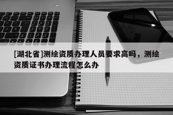 [湖北省]測繪資質辦理人員要求高嗎，測繪資質證書辦理流程怎么辦