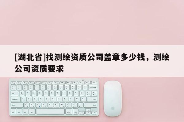 [湖北省]找測繪資質公司蓋章多少錢，測繪公司資質要求