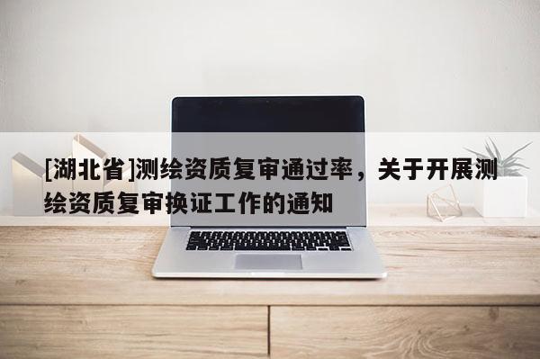 [湖北省]測繪資質復審通過率，關于開展測繪資質復審換證工作的通知