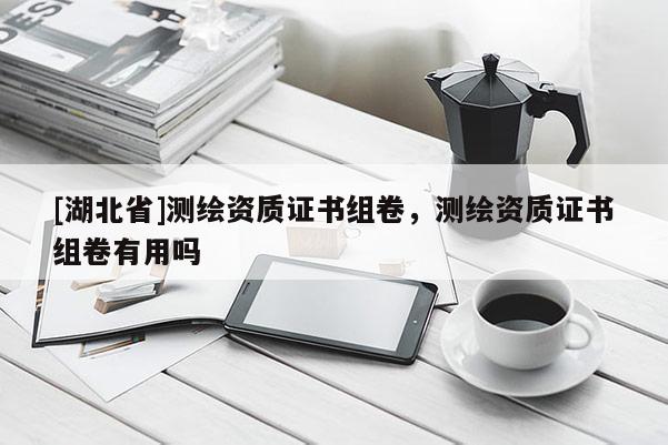 [湖北省]測繪資質(zhì)證書組卷，測繪資質(zhì)證書組卷有用嗎