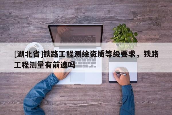 [湖北省]鐵路工程測繪資質(zhì)等級要求，鐵路工程測量有前途嗎