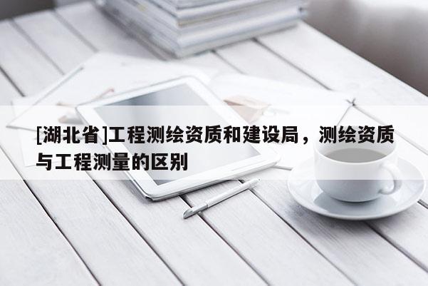 [湖北省]工程測繪資質和建設局，測繪資質與工程測量的區別