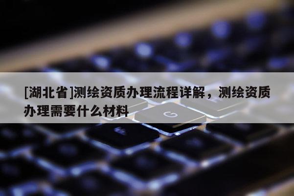 [湖北省]測(cè)繪資質(zhì)辦理流程詳解，測(cè)繪資質(zhì)辦理需要什么材料