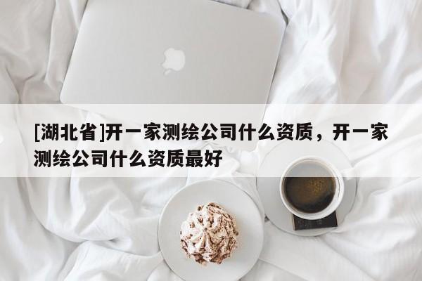 [湖北省]開一家測繪公司什么資質，開一家測繪公司什么資質最好