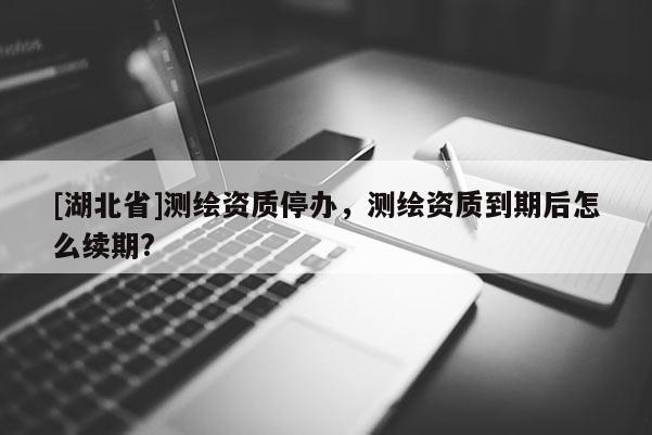 [湖北省]測繪資質停辦，測繪資質到期后怎么續期?