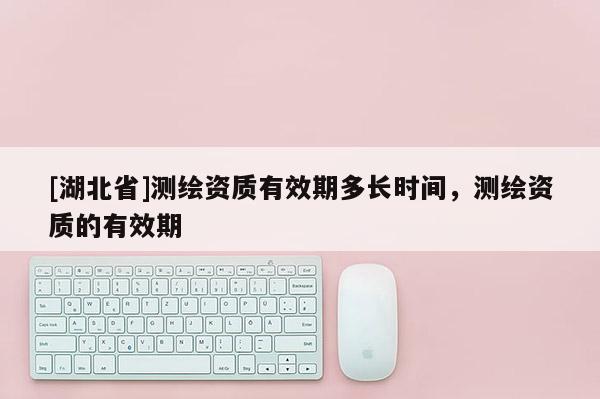 [湖北省]測繪資質有效期多長時間，測繪資質的有效期