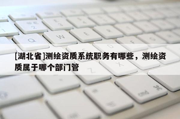 [湖北省]測繪資質系統職務有哪些，測繪資質屬于哪個部門管