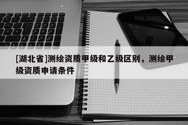 [湖北省]測繪資質甲級和乙級區別，測繪甲級資質申請條件