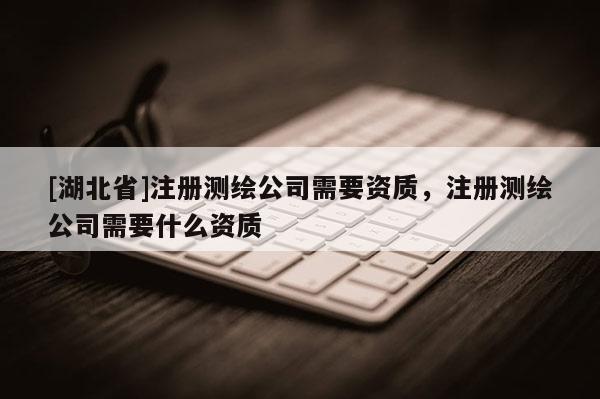 [湖北省]注冊測繪公司需要資質(zhì)，注冊測繪公司需要什么資質(zhì)