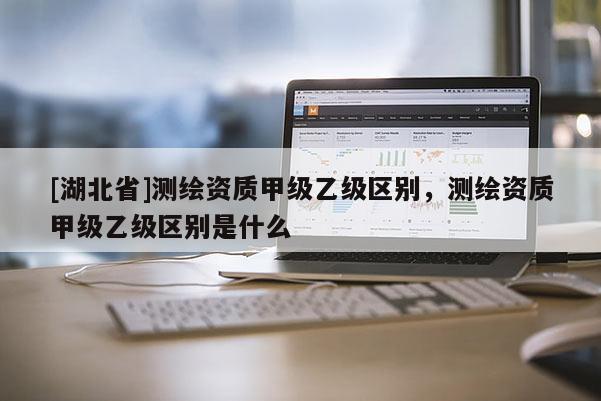 [湖北省]測繪資質甲級乙級區別，測繪資質甲級乙級區別是什么
