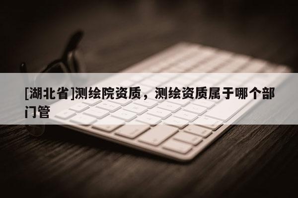 [湖北省]測繪院資質，測繪資質屬于哪個部門管