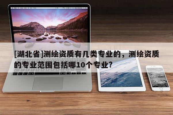 [湖北省]測繪資質(zhì)有幾類專業(yè)的，測繪資質(zhì)的專業(yè)范圍包括哪10個專業(yè)?