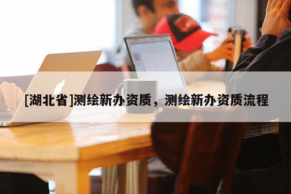 [湖北省]測繪新辦資質，測繪新辦資質流程