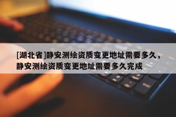 [湖北省]靜安測繪資質變更地址需要多久，靜安測繪資質變更地址需要多久完成