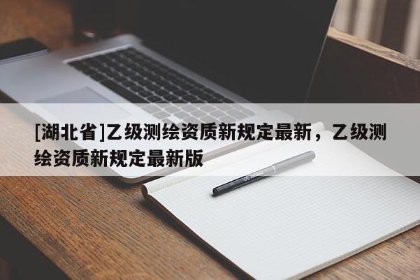 [湖北省]乙級(jí)測(cè)繪資質(zhì)新規(guī)定最新，乙級(jí)測(cè)繪資質(zhì)新規(guī)定最新版