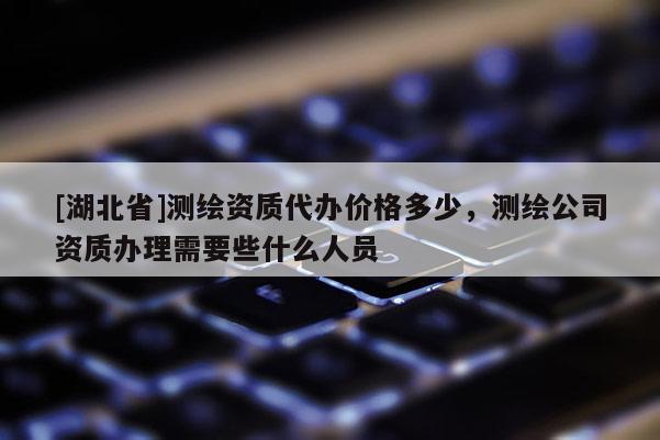 [湖北省]測繪資質代辦價格多少，測繪公司資質辦理需要些什么人員