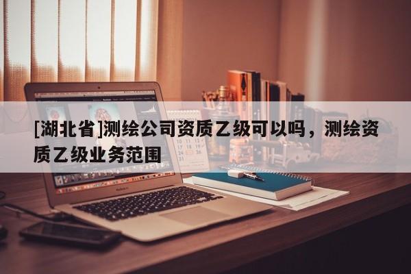 [湖北省]測繪公司資質(zhì)乙級可以嗎，測繪資質(zhì)乙級業(yè)務(wù)范圍