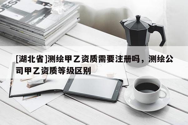 [湖北省]測繪甲乙資質需要注冊嗎，測繪公司甲乙資質等級區別
